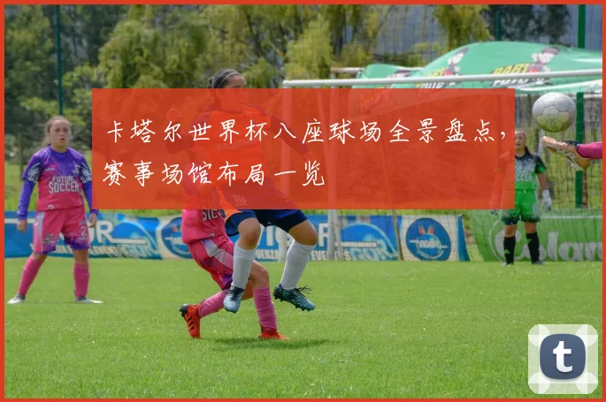 卡塔尔世界杯八座球场全景盘点,赛事场馆布局一览
