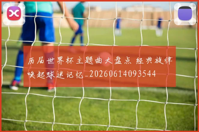 历届世界杯主题曲大盘点 经典旋律唤起球迷记忆_20260614093544