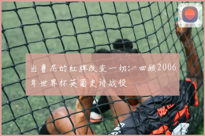 当鲁尼的红牌改变一切:回顾2006年世界杯英葡史诗战役
