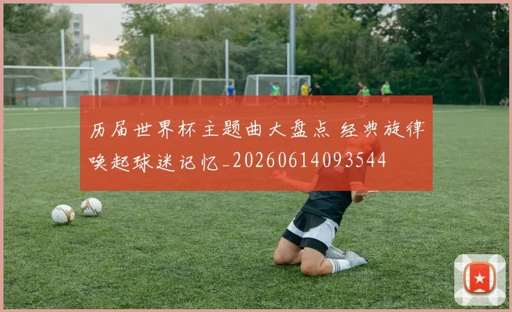 历届世界杯主题曲大盘点 经典旋律唤起球迷记忆_20260614093544