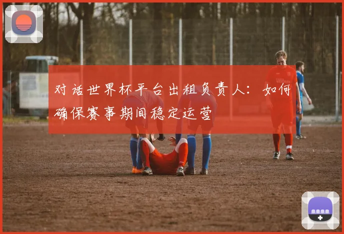对话世界杯平台出租负责人:如何确保赛事期间稳定运营