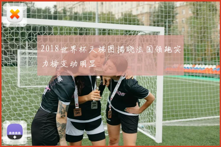 2018世界杯天梯图揭晓法国领跑实力榜变动明显