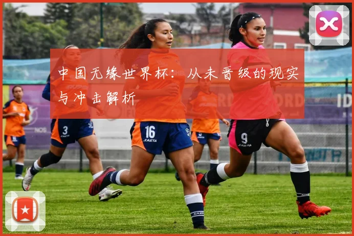 中国无缘世界杯:从未晋级的现实与冲击解析