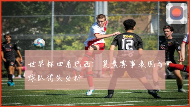 世界杯回看巴西：复盘赛事表现与球队得失分析