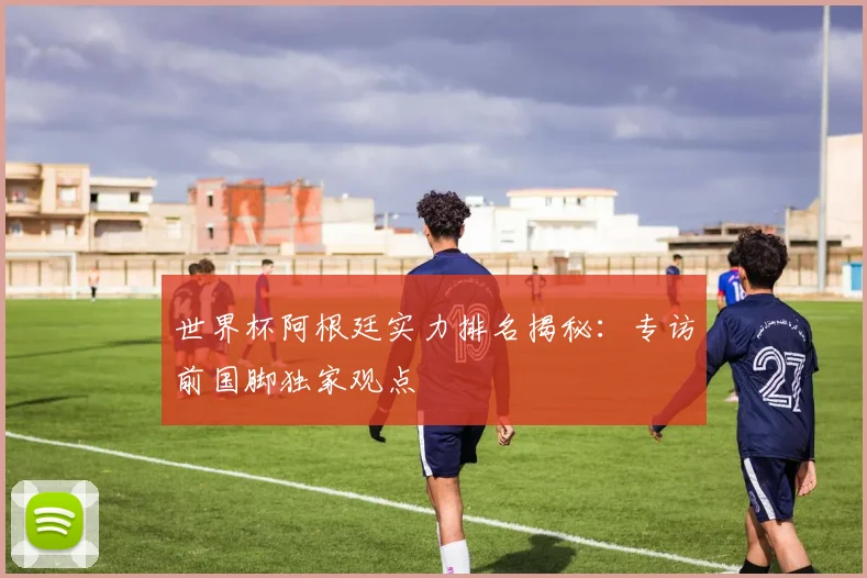 世界杯阿根廷实力排名揭秘:专访前国脚独家观点