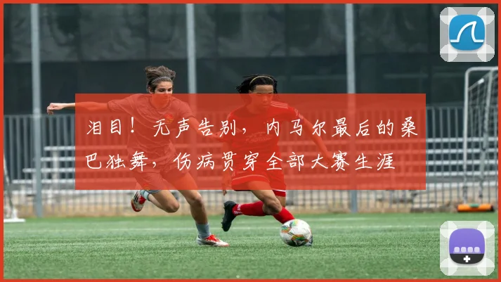 泪目！无声告别，内马尔最后的桑巴独舞，伤病贯穿全部大赛生涯