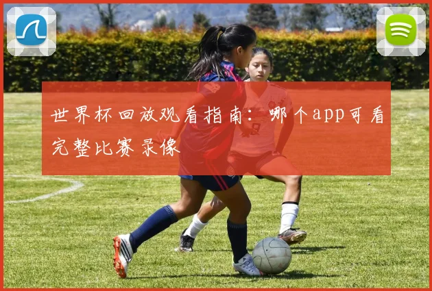 世界杯回放观看指南：哪个app可看完整比赛录像