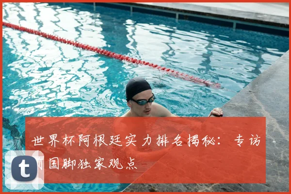 世界杯阿根廷实力排名揭秘：专访前国脚独家观点