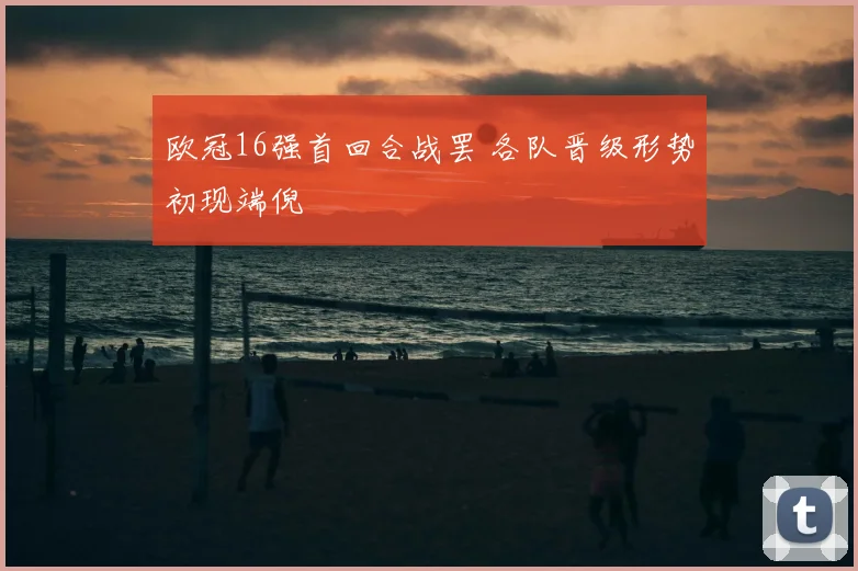 欧冠16强首回合战罢 各队晋级形势初现端倪