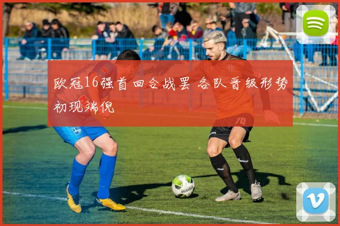 欧冠16强首回合战罢 各队晋级形势初现端倪