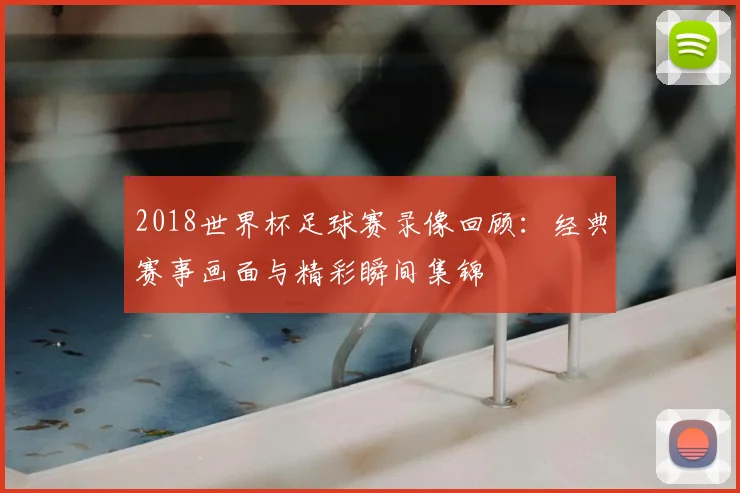 2018世界杯足球赛录像回顾：经典赛事画面与精彩瞬间集锦