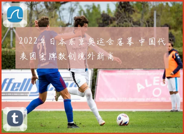 2022年日本东京奥运会落幕 中国代表团金牌数创境外新高