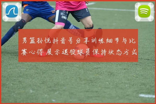 男篮孙悦抖音号分享训练细节与比赛心得 展示退役球员保持状态方式