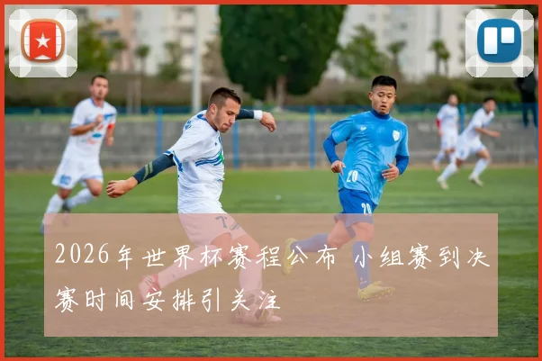 2026年世界杯赛程公布 小组赛到决赛时间安排引关注