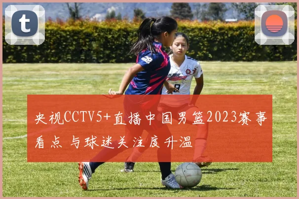 央视CCTV5+直播中国男篮2023赛事看点 与球迷关注度升温