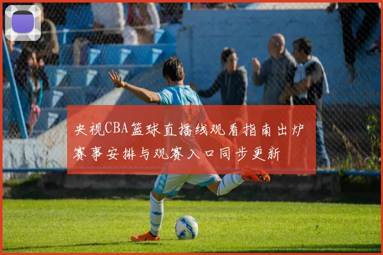 央视CBA篮球直播线观看指南出炉 赛事安排与观赛入口同步更新