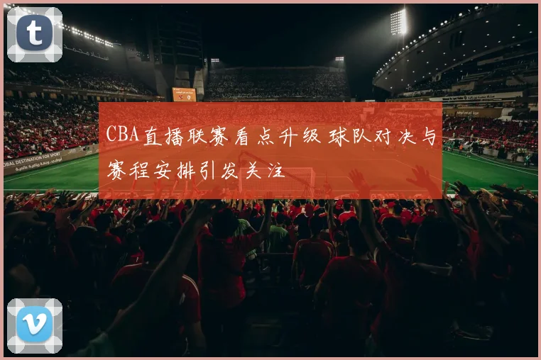 CBA直播联赛看点升级 球队对决与赛程安排引发关注