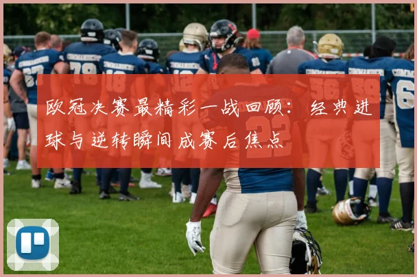 欧冠决赛最精彩一战回顾：经典进球与逆转瞬间成赛后焦点