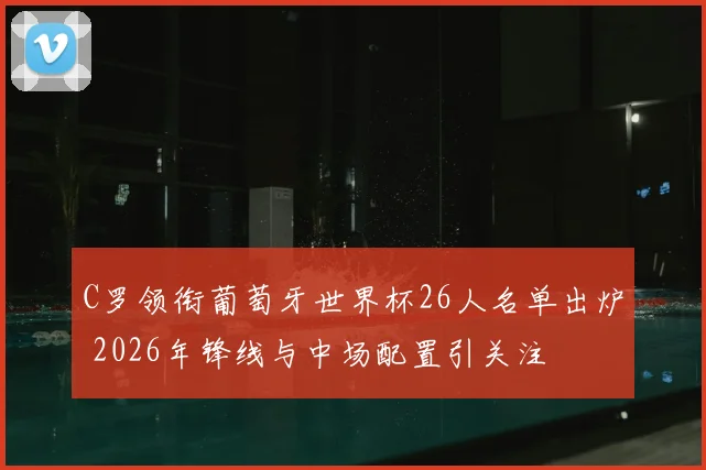 C罗领衔葡萄牙世界杯26人名单出炉 2026年锋线与中场配置引关注