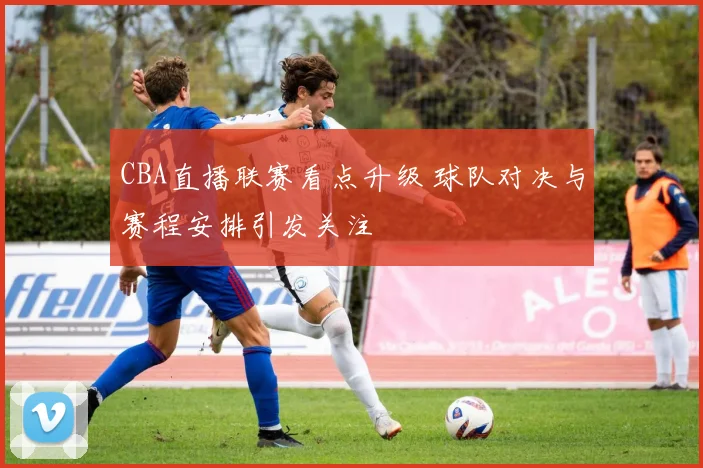 CBA直播联赛看点升级 球队对决与赛程安排引发关注