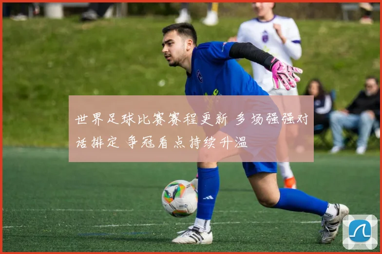 世界足球比赛赛程更新 多场强强对话排定 争冠看点持续升温