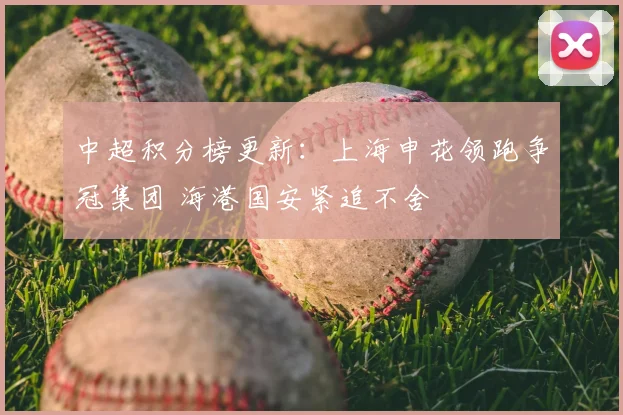 中超积分榜更新：上海申花领跑争冠集团 海港国安紧追不舍