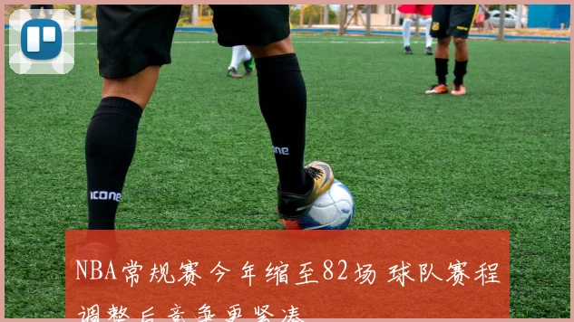 NBA常规赛今年缩至82场 球队赛程调整后竞争更紧凑