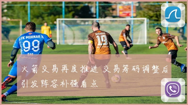 火箭交易再度推进 交易筹码调整后引发阵容补强看点