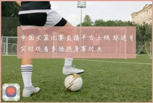 中国女篮比赛直播平台上线 球迷可实时观看多场热身赛对决