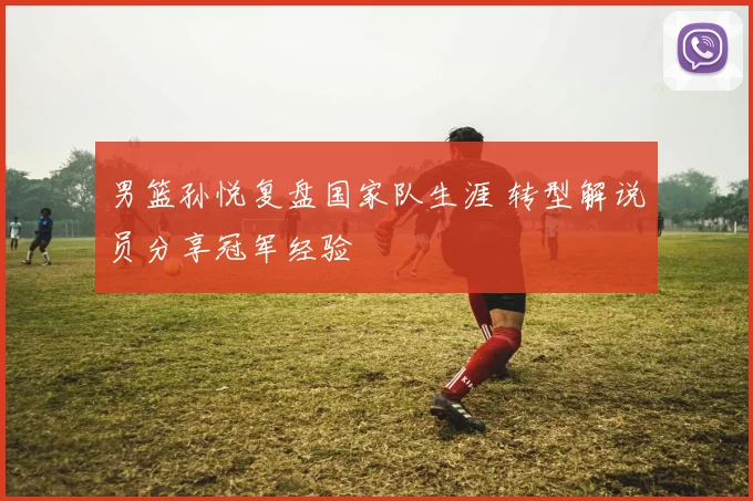 男篮孙悦复盘国家队生涯 转型解说员分享冠军经验