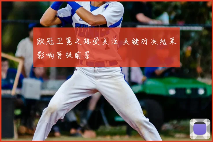 欧冠卫冕之路受关注 关键对决结果影响晋级前景