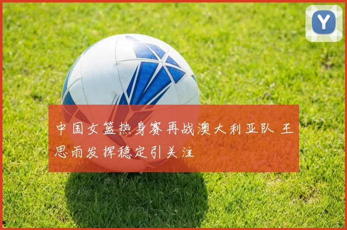 中国女篮热身赛再战澳大利亚队 王思雨发挥稳定引关注