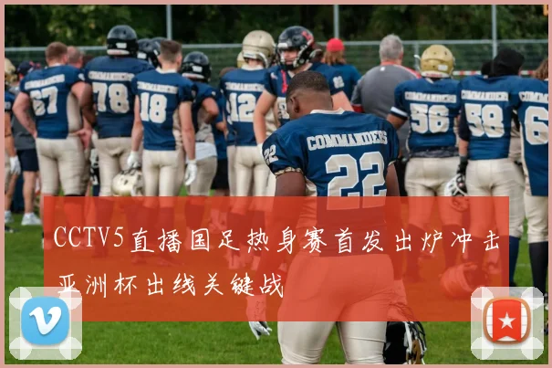 CCTV5直播国足热身赛首发出炉冲击亚洲杯出线关键战