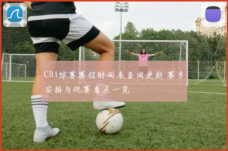 CBA球赛赛程时间表查询更新 赛季安排与观赛看点一览