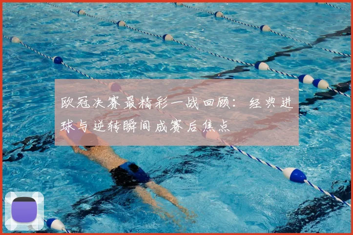 欧冠决赛最精彩一战回顾：经典进球与逆转瞬间成赛后焦点