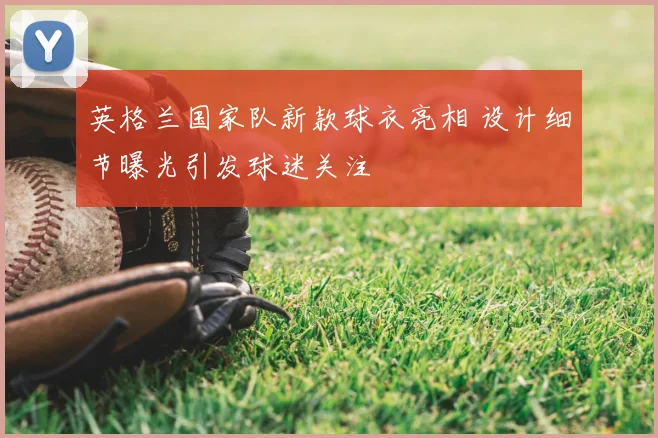 英格兰国家队新款球衣亮相 设计细节曝光引发球迷关注