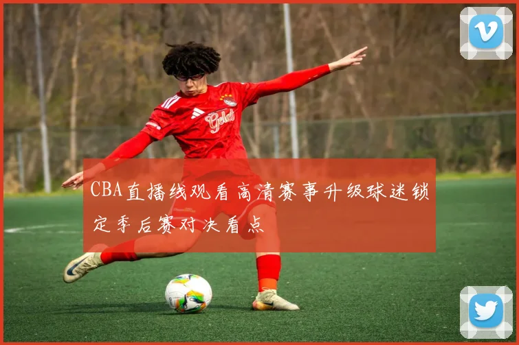 CBA直播线观看高清赛事升级球迷锁定季后赛对决看点