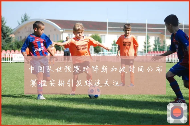中国队世预赛对阵新加坡时间公布 赛程安排引发球迷关注