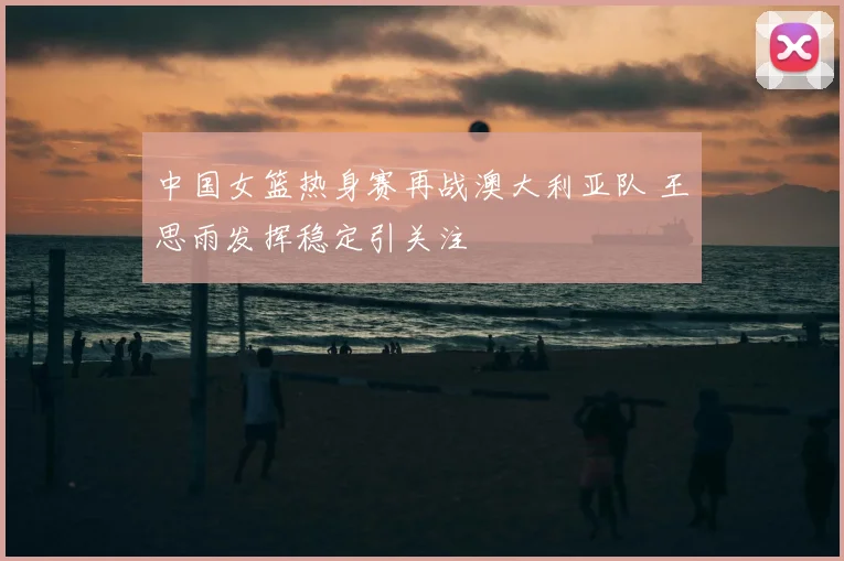 中国女篮热身赛再战澳大利亚队 王思雨发挥稳定引关注