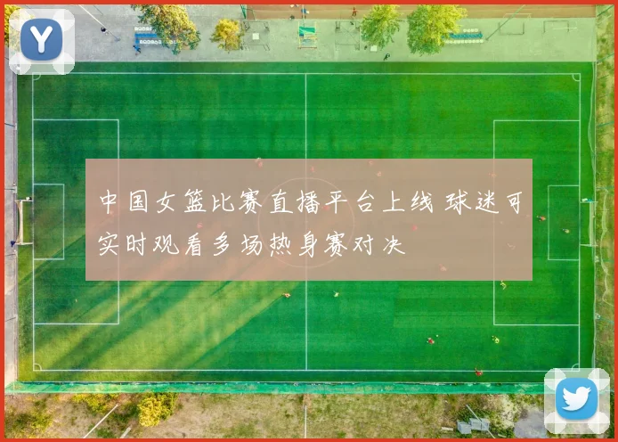 中国女篮比赛直播平台上线 球迷可实时观看多场热身赛对决