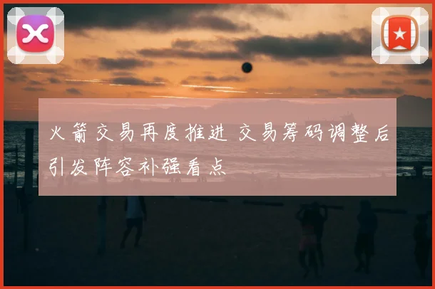 火箭交易再度推进 交易筹码调整后引发阵容补强看点