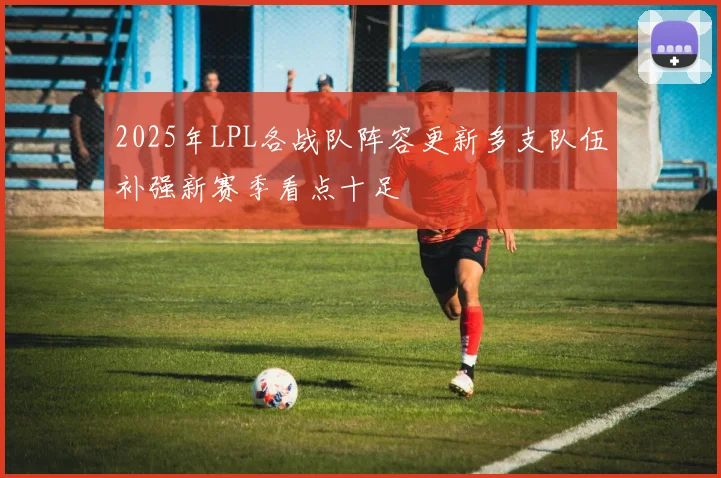 2025年LPL各战队阵容更新多支队伍补强新赛季看点十足