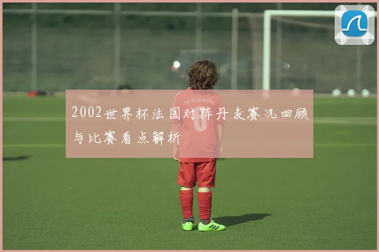 2002世界杯法国对阵丹麦赛况回顾与比赛看点解析