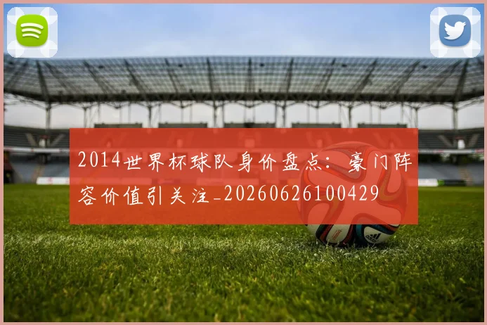 2014世界杯球队身价盘点：豪门阵容价值引关注_20260626100429