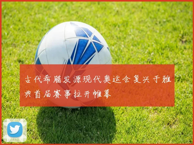 古代希腊发源现代奥运会复兴于雅典首届赛事拉开帷幕